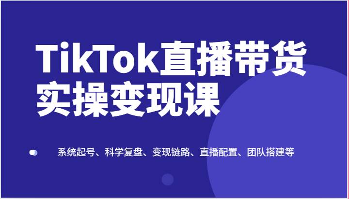 TikTok直播带货实操变现课：系统起号、科学复盘、变现链路、直播配置、团队搭建等-知享知识库