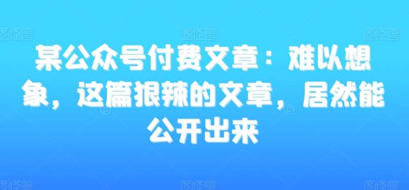 某公众号付费文章：难以想象，这篇狠辣的文章，居然能公开出来-知享知识库