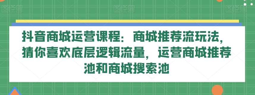 抖音商城运营课程：商城推荐流玩法，猜你喜欢底层逻辑流量，运营商城推荐池和商城搜索池-知享知识库