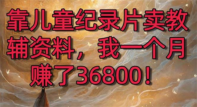 （8808期）靠儿童纪录片卖教辅资料，一个月赚了36800！暴力变现2.0版本，喂饭级教学-知享知识库