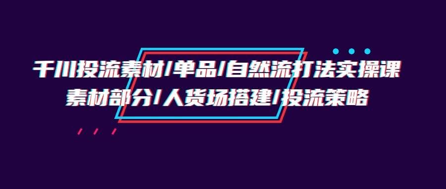 （9908期）千川投流素材/单品/自然流打法实操培训班，素材部分/人货场搭建/投流策略-知享知识库