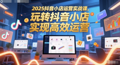 2025抖音小店运营实战课，玩转抖音小店，实现高效运营-知享知识库