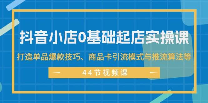 抖音小店0基础起店实操课，打造单品爆款技巧、商品卡引流模式与推流算法等-知享知识库