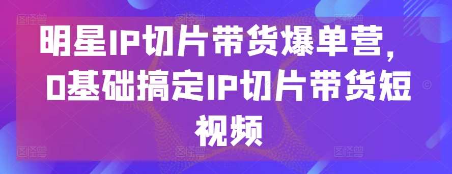 明星IP切片带货爆单营，0基础搞定IP切片带货短视频-知享知识库