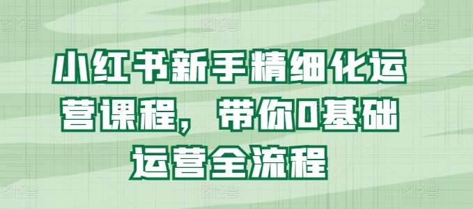 小红书新手精细化运营课程，带你0基础运营全流程-知享知识库