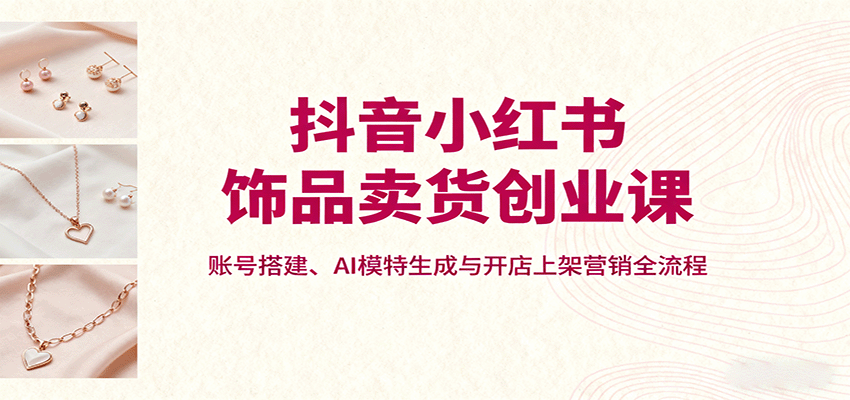 抖音小红书饰品卖货创业课,账号搭建、AI模特生成与开店上架营销全流程-知享知识库