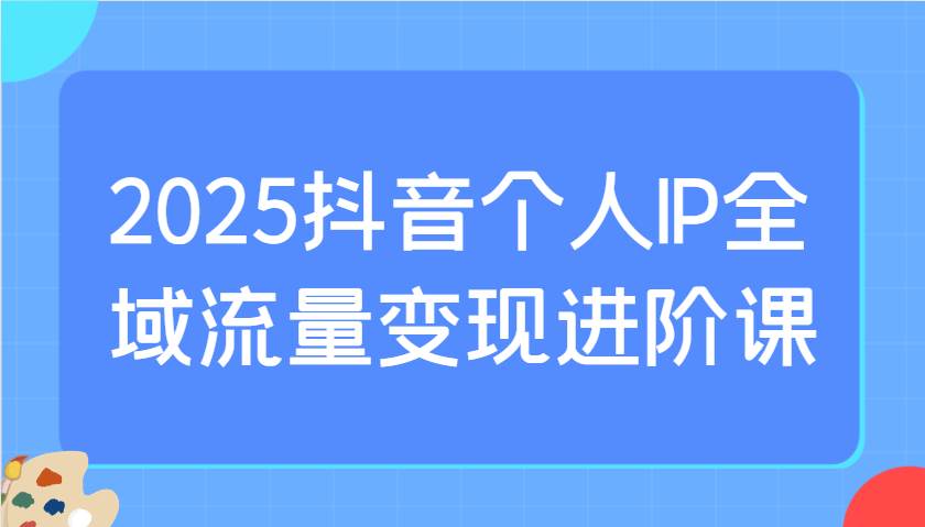 2025抖音个人IP全域流量变现进阶课：选爆品、抖音付费投流、千川投流实操及优化等-知享知识库