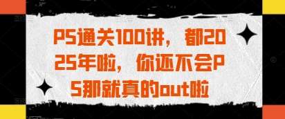 PS通关100讲，都2025年啦，你还不会PS那就真的out啦-知享知识库
