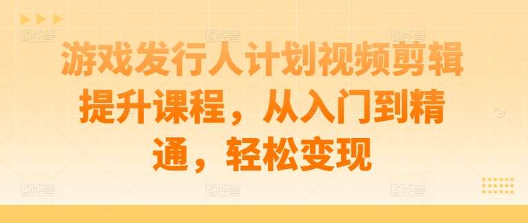 游戏发行人计划视频剪辑提升课程，从入门到精通，轻松变现-知享知识库