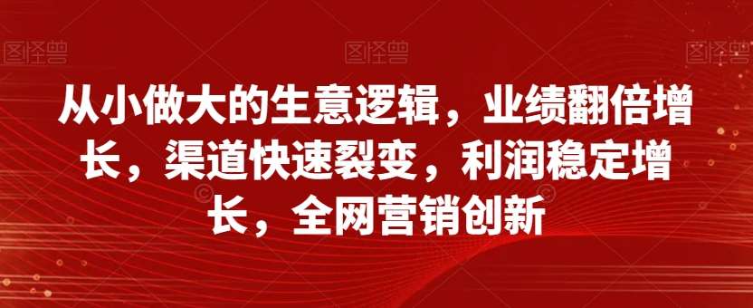 从小做大的生意逻辑，业绩翻倍增长，渠道快速裂变，利润稳定增长，全网营销创新-知享知识库