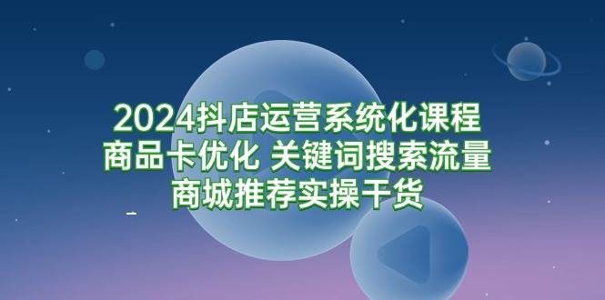 （9438期）2024抖店运营系统化课程：商品卡优化 关键词搜索流量商城推荐实操干货-知享知识库