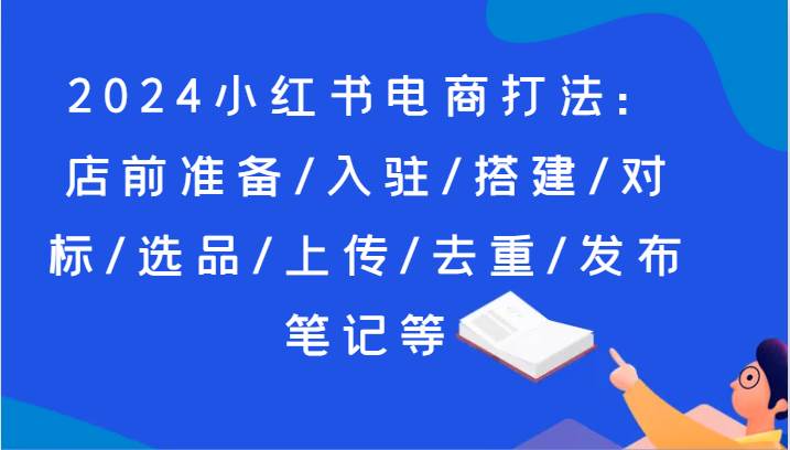 2024小红书电商打法：店前准备/入驻/搭建/对标/选品/上传/去重/发布笔记等-知享知识库