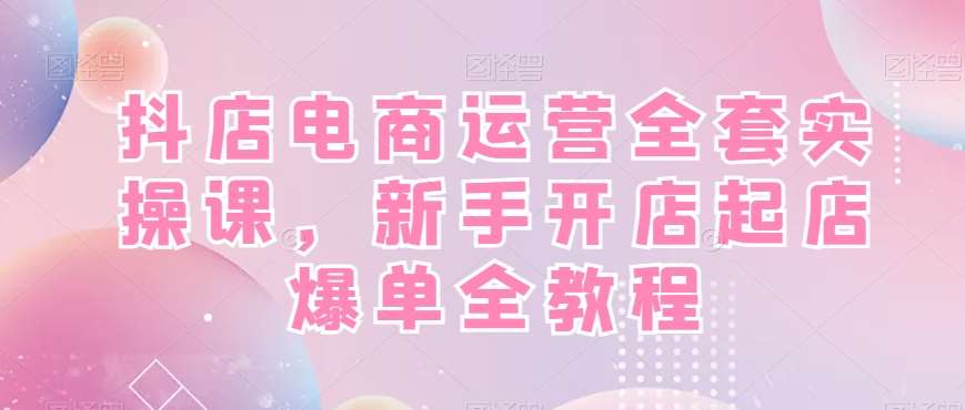 抖店电商运营全套实操课，新手开店起店爆单全教程-知享知识库