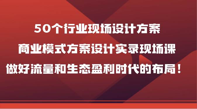 50个行业现场设计方案，商业模式方案设计实录现场课，做好流量和生态盈利时代的布局！-知享知识库