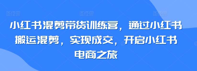 小红书混剪带货训练营，通过小红书搬运混剪，实现成交，开启小红书电商之旅-知享知识库