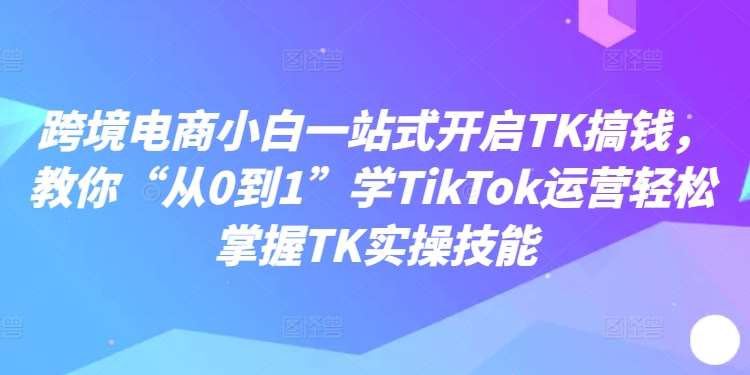 跨境电商小白一站式开启TK搞钱，教你“从0到1”学TikTok运营轻松掌握TK实操技能-知享知识库