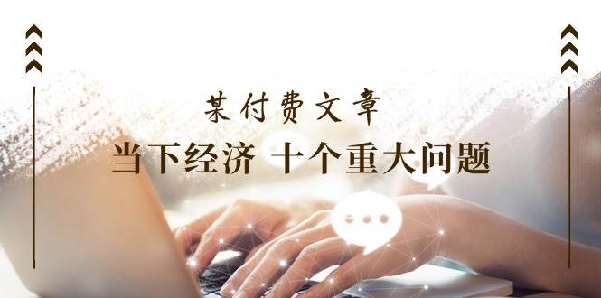 （11707期）某付费文章《当下经济 十个重大问题》覆盖了大家关心的全部经济类话题-知享知识库