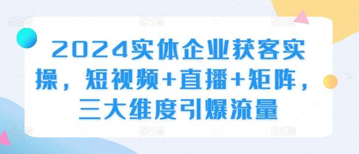 2024实体企业获客实操，短视频+直播+矩阵，三大维度引爆流量-知享知识库