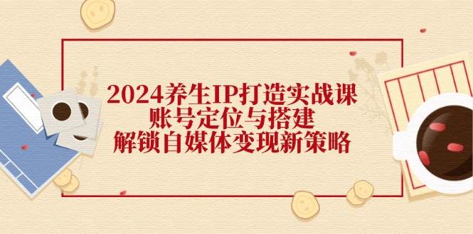 （12259期）2024养生IP打造实战课：账号定位与搭建，解锁自媒体变现新策略-知享知识库