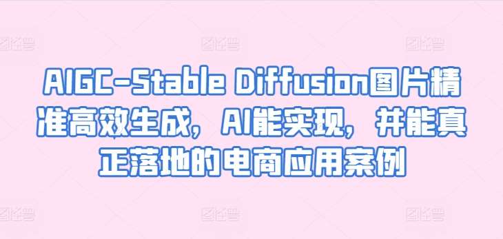 AIGC-Stable Diffusion图片精准高效生成，AI能实现，并能真正落地的电商应用案例-知享知识库