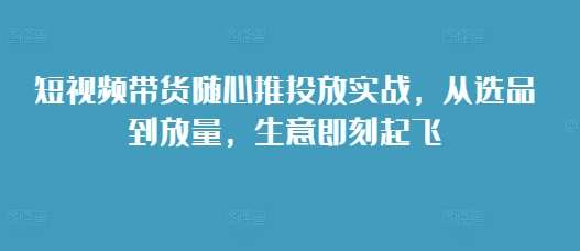 短视频带货随心推投放实战，从选品到放量，生意即刻起飞-知享知识库