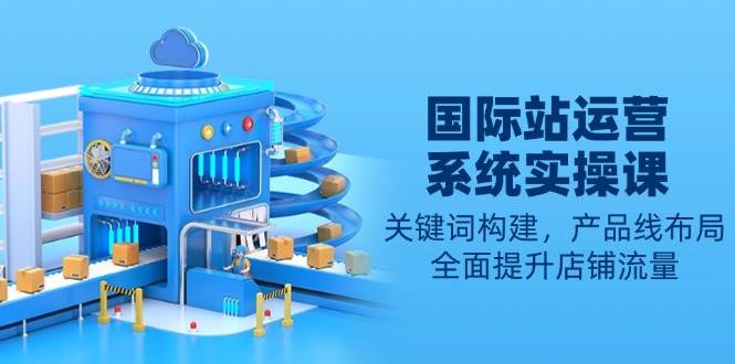 （13967期）国际站运营系统实操课：关键词构建，产品线布局，全面提升店铺流量-知享知识库