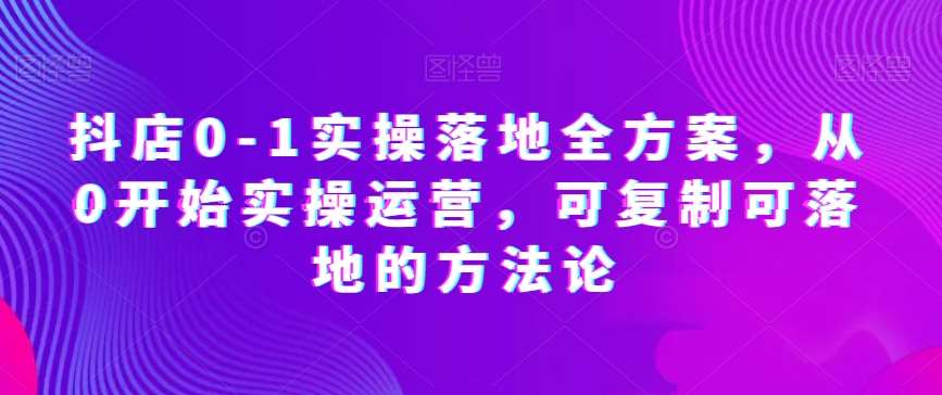 抖店0-1实操落地全方案，从0开始实操运营，可复制可落地的方法论-知享知识库