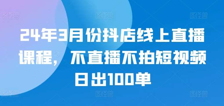 24年3月份抖店线上直播课程，不直播不拍短视频日出100单-知享知识库