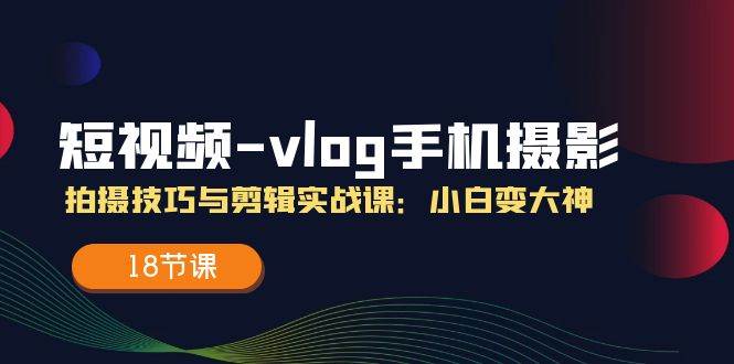 短视频vlog手机摄影拍摄技巧与剪辑实战课，小白变大神（18节课）-知享知识库
