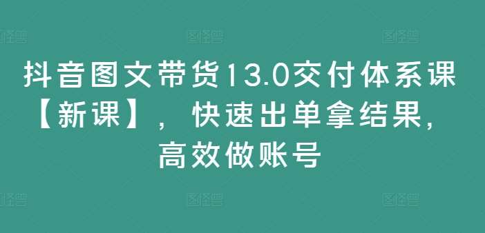 抖音图文带货13.0交付体系课【新课】，快速出单拿结果，高效做账号-知享知识库