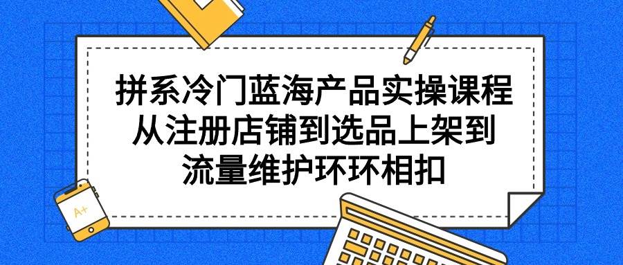 拼系冷门蓝海产品实操课程，从注册店铺到选品上架到流量维护环环相扣-知享知识库