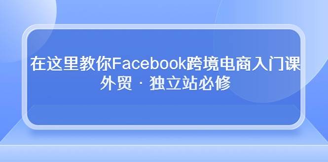 （10259期）在这里教你Facebook跨境电商入门课，外贸·独立站必修-知享知识库