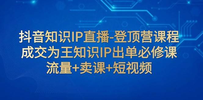 抖音知识IP直播-登顶营课程：成交为王知识IP出单必修课 流量+卖课+短视频-知享知识库