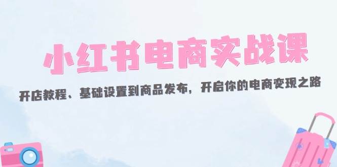 （12367期）小红书电商实战课：开店教程、基础设置到商品发布，开启你的电商变现之路-知享知识库