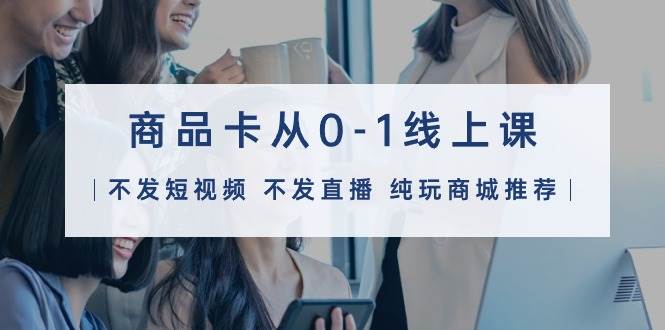 商品卡从0-1线上课（不发短视频 不发直播 纯玩商城推荐）32节课-知享知识库