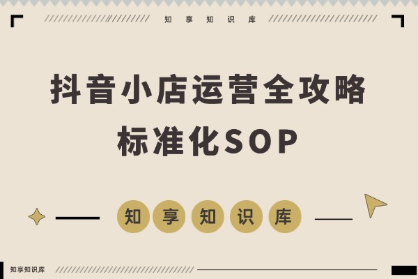 抖音小店运营全攻略:开店投流选品售后,打造标准化SOP流程-知享知识库