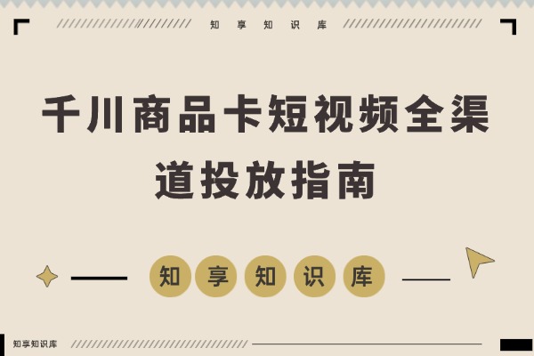 千川商品卡短视频全渠道投放指南：从计划构建到人群定位与素材优化，新手也能快速掌握稳定投产技巧-知享知识库