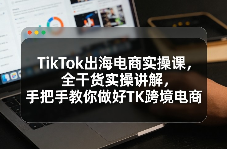 TikTok出海电商实操课，全干货实操讲解，手把手教你做好TK跨境电商-知享资源网