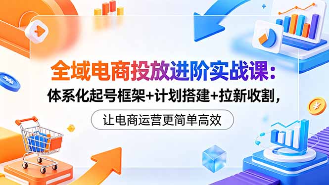 （18532期）全域电商投放进阶实战课：体系化起号框架+计划搭建+拉新收割，让电商运营更简单高效-知享资源网