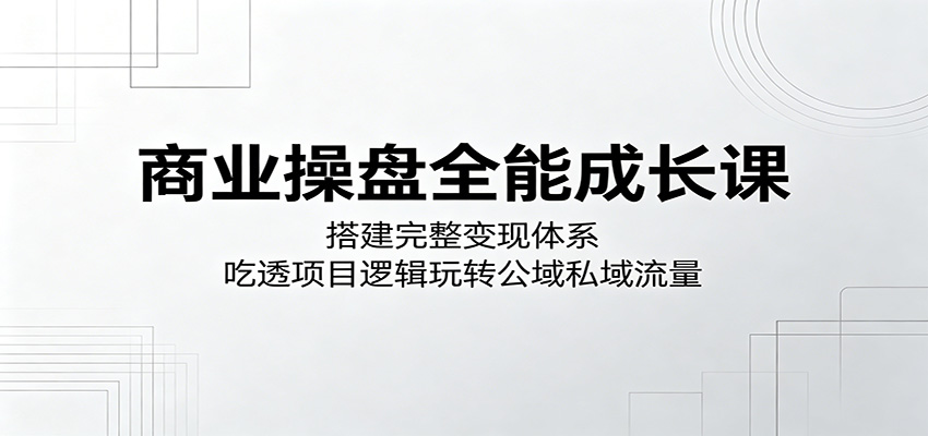 商业操盘全能成长课：搭建完整变现体系，吃透项目逻辑玩转公域私域流量-知享资源网