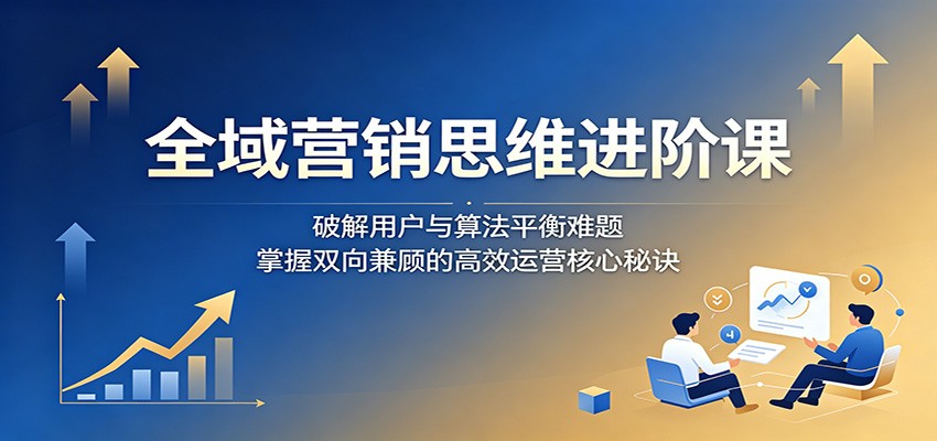 全域营销思维进阶课：破解用户与算法平衡难题，掌握双向兼顾的高效运营核心秘诀-知享资源网