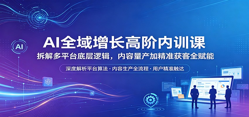 AI全域增长高阶内训课：拆解多平台底层逻辑，内容量产加精准获客全赋能-知享资源网