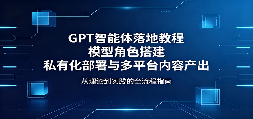 GPT智能体落地教程：模型角色搭建，私有化部署与多平台内容产出-知享资源网