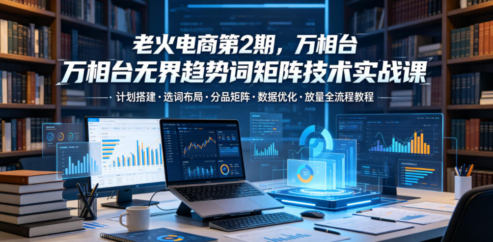 老火电商第2期，万相台无界趋势词矩阵技术实战课，计划搭建・选词布局・分品矩阵・数据优化・放量全流程教程-知享资源网