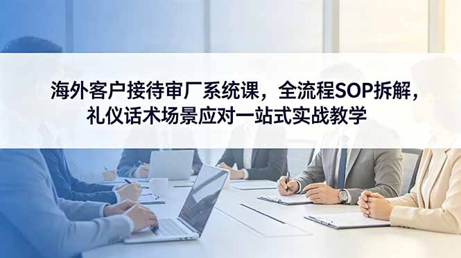 （18772期）海外客户接待审厂系统课，全流程SOP拆解，礼仪话术场景应对一站式实战教学-知享资源网