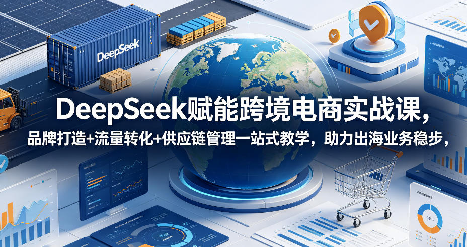 DeepSeek赋能跨境电商实战课，品牌打造+流量转化+供应链管理一站式教学，助力出海业务稳步发展-知享资源网