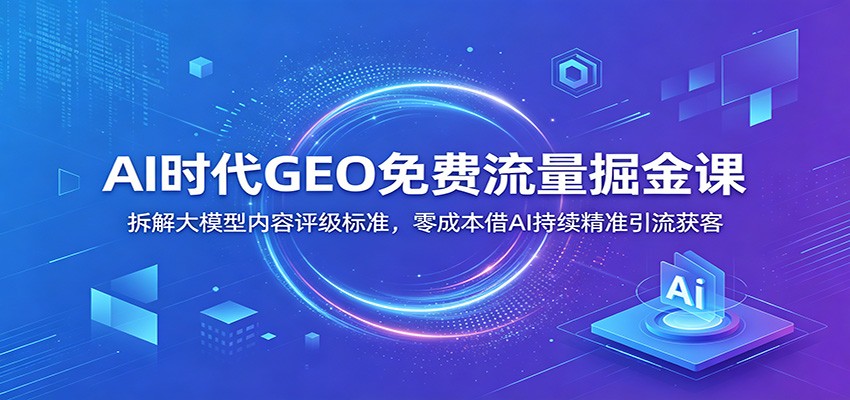 AI时代GEO免费流量掘金课：拆解大模型内容评级标准，零成本借AI持续精准引流获客-知享资源网