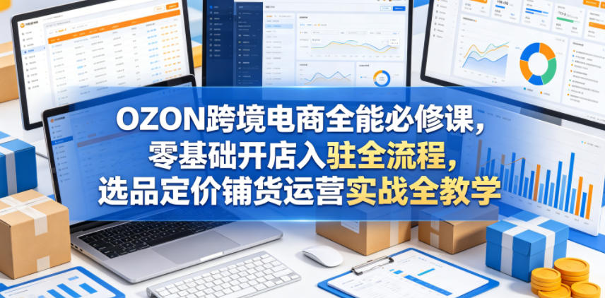OZON跨境电商全能必修课,零基础开店入驻全流程,选品定价铺货运营实战全教学(更新0605)-知享资源网